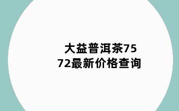 大益普洱茶7572最新价格查询