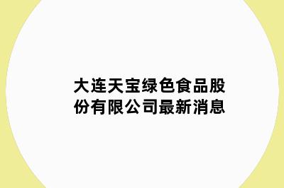 大连天宝绿色食品股份有限公司最新消息