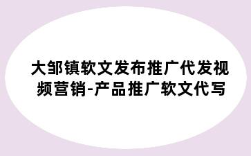 大邹镇软文发布推广代发视频营销-产品推广软文代写