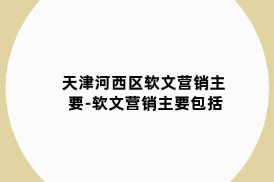 天津河西区软文营销主要-软文营销主要包括