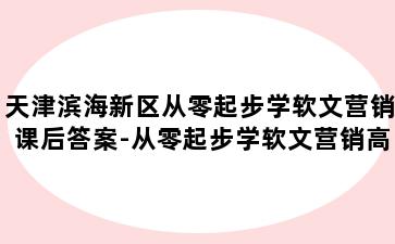 天津滨海新区从零起步学软文营销课后答案-从零起步学软文营销高校邦答案