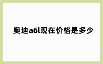 奥迪a6l现在价格是多少