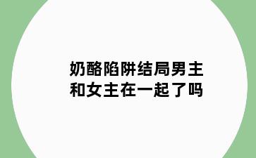 奶酪陷阱结局男主和女主在一起了吗