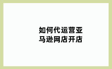 如何代运营亚马逊网店开店