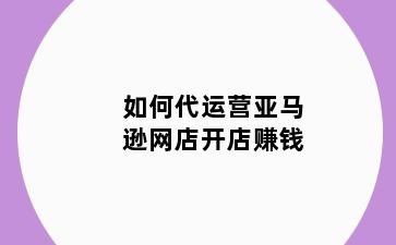 如何代运营亚马逊网店开店赚钱