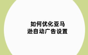 如何优化亚马逊自动广告设置