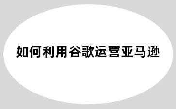如何利用谷歌运营亚马逊