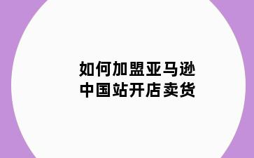 如何加盟亚马逊中国站开店卖货