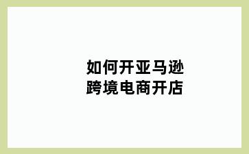 如何开亚马逊跨境电商开店