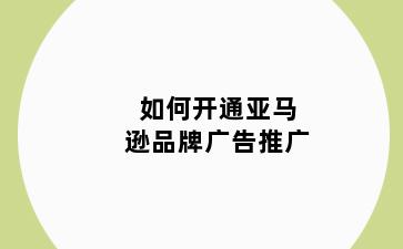 如何开通亚马逊品牌广告推广
