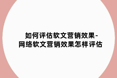 如何评估软文营销效果-网络软文营销效果怎样评估