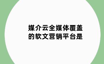 媒介云全媒体覆盖的软文营销平台是