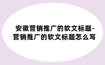 安徽营销推广的软文标题-营销推广的软文标题怎么写