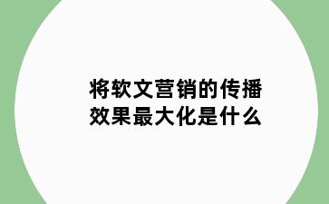 将软文营销的传播效果最大化是什么