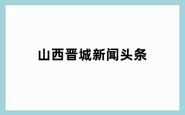 山西晋城新闻头条