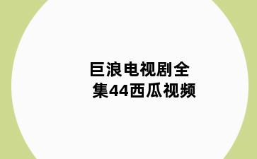 巨浪电视剧全集44西瓜视频