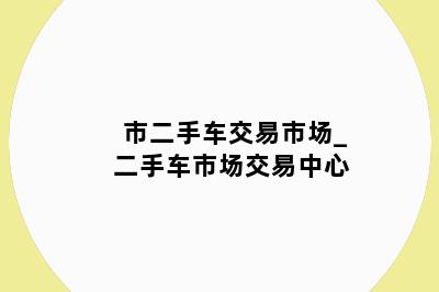 市二手车交易市场_二手车市场交易中心