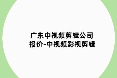 广东中视频剪辑公司报价-中视频影视剪辑
