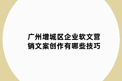 广州增城区企业软文营销文案创作有哪些技巧