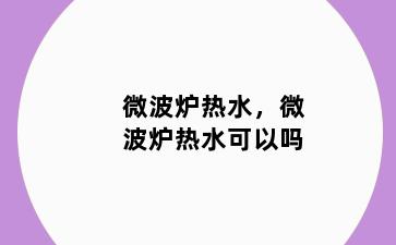 微波炉热水，微波炉热水可以吗
