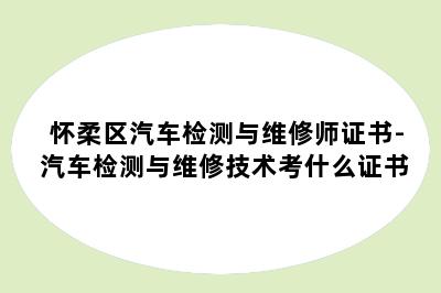 怀柔区汽车检测与维修师证书-汽车检测与维修技术考什么证书