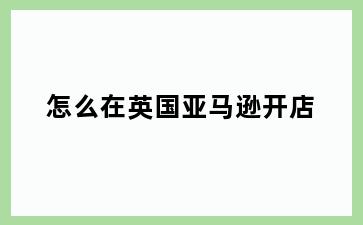 怎么在英国亚马逊开店