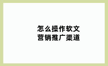 怎么操作软文营销推广渠道