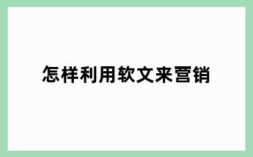 怎样利用软文来营销