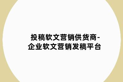 投稿软文营销供货商-企业软文营销发稿平台