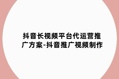 抖音长视频平台代运营推广方案-抖音推广视频制作