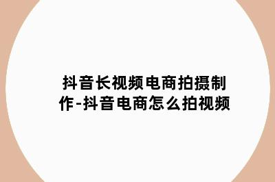 抖音长视频电商拍摄制作-抖音电商怎么拍视频