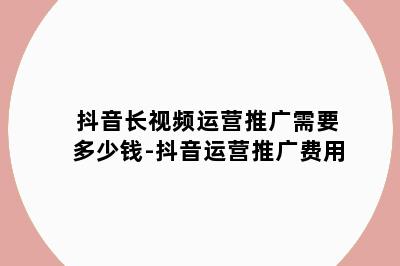 抖音长视频运营推广需要多少钱-抖音运营推广费用