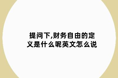 提问下,财务自由的定义是什么呢英文怎么说