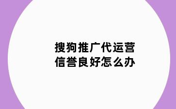 搜狗推广代运营信誉良好怎么办