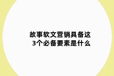 故事软文营销具备这3个必备要素是什么