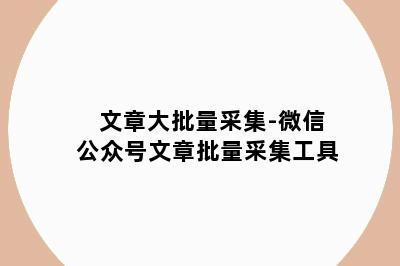 文章大批量采集-微信公众号文章批量采集工具