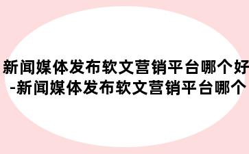 新闻媒体发布软文营销平台哪个好-新闻媒体发布软文营销平台哪个好做