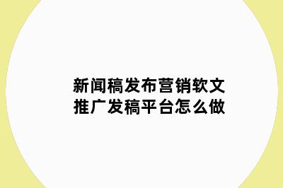 新闻稿发布营销软文推广发稿平台怎么做
