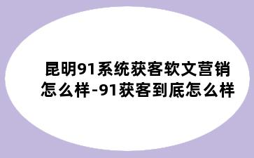 昆明91系统获客软文营销怎么样-91获客到底怎么样