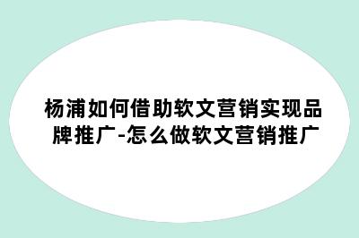 杨浦如何借助软文营销实现品牌推广-怎么做软文营销推广