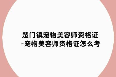 楚门镇宠物美容师资格证-宠物美容师资格证怎么考