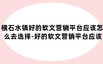 横石水镇好的软文营销平台应该怎么去选择-好的软文营销平台应该怎么去选择呢
