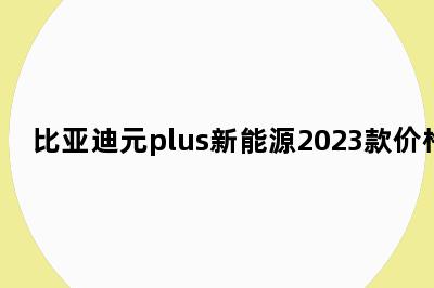 比亚迪元plus新能源2023款价格