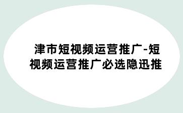 津市短视频运营推广-短视频运营推广必选隐迅推