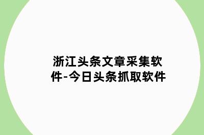 浙江头条文章采集软件-今日头条抓取软件