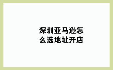 深圳亚马逊怎么选地址开店