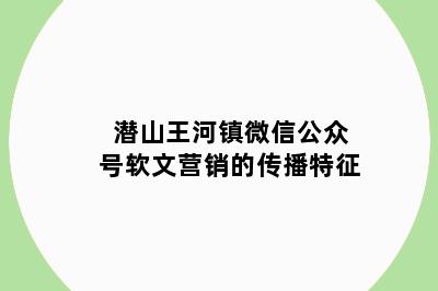 潜山王河镇微信公众号软文营销的传播特征