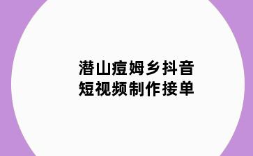 潜山痘姆乡抖音短视频制作接单