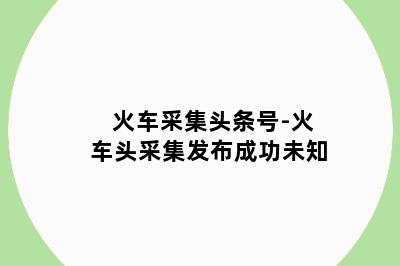 火车采集头条号-火车头采集发布成功未知