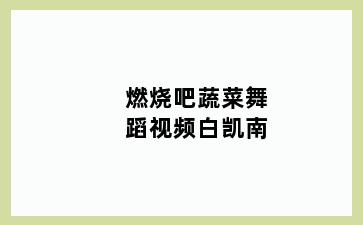 燃烧吧蔬菜舞蹈视频白凯南